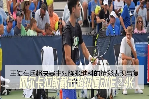 王皓在乒超决赛中对阵张继科的精彩表现与复盘