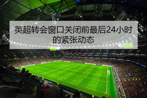 英超转会窗口关闭前最后24小时的紧张动态